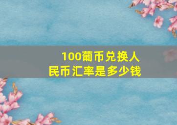 100葡币兑换人民币汇率是多少钱