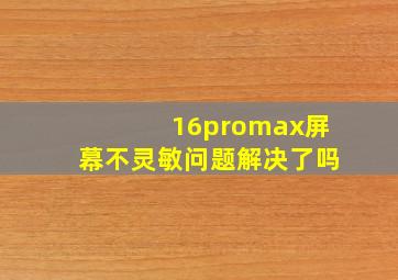 16promax屏幕不灵敏问题解决了吗