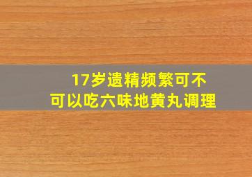 17岁遗精频繁可不可以吃六味地黄丸调理