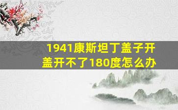 1941康斯坦丁盖子开盖开不了180度怎么办