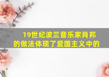 19世纪波兰音乐家肖邦的做法体现了爱国主义中的