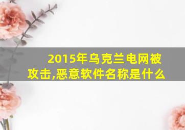 2015年乌克兰电网被攻击,恶意软件名称是什么