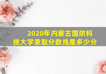 2020年内蒙古国防科技大学录取分数线是多少分