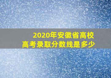 2020年安徽省高校高考录取分数线是多少