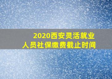 2020西安灵活就业人员社保缴费截止时间