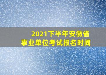 2021下半年安徽省事业单位考试报名时间