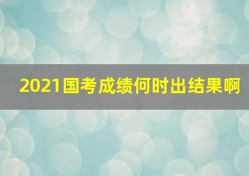 2021国考成绩何时出结果啊