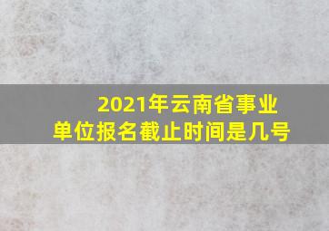 2021年云南省事业单位报名截止时间是几号