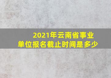 2021年云南省事业单位报名截止时间是多少