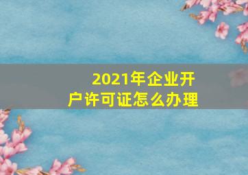 2021年企业开户许可证怎么办理