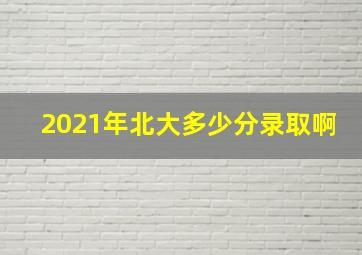 2021年北大多少分录取啊