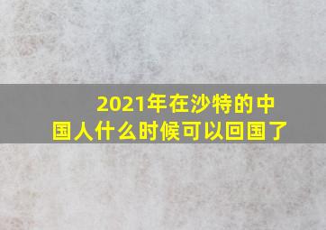 2021年在沙特的中国人什么时候可以回国了