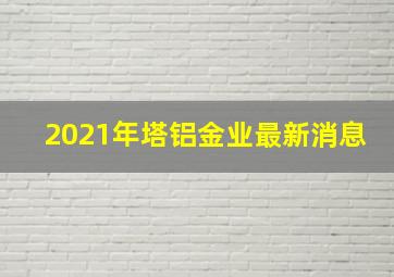 2021年塔铝金业最新消息