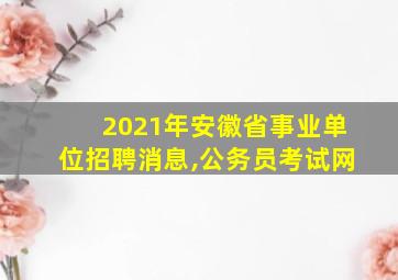 2021年安徽省事业单位招聘消息,公务员考试网