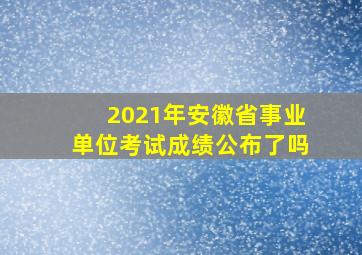 2021年安徽省事业单位考试成绩公布了吗