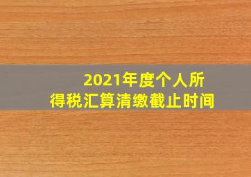 2021年度个人所得税汇算清缴截止时间