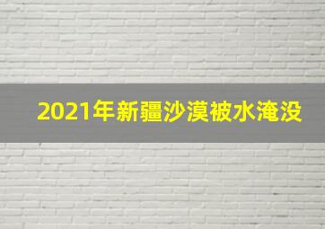 2021年新疆沙漠被水淹没