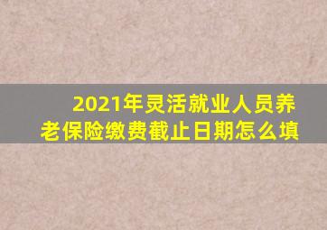 2021年灵活就业人员养老保险缴费截止日期怎么填