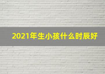 2021年生小孩什么时辰好