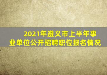 2021年遵义市上半年事业单位公开招聘职位报名情况