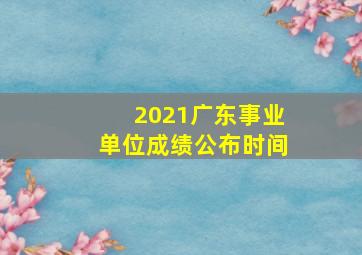 2021广东事业单位成绩公布时间