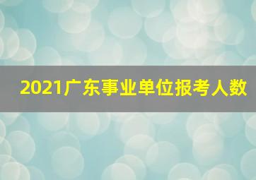 2021广东事业单位报考人数