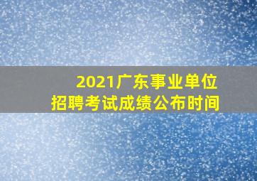 2021广东事业单位招聘考试成绩公布时间