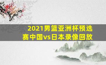 2021男篮亚洲杯预选赛中国vs日本录像回放