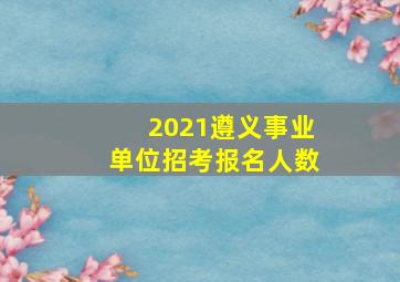 2021遵义事业单位招考报名人数