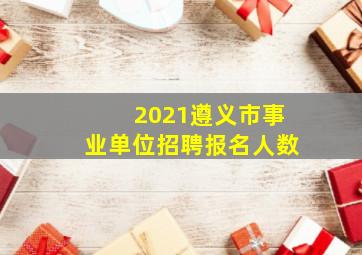 2021遵义市事业单位招聘报名人数