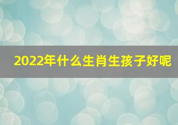 2022年什么生肖生孩子好呢