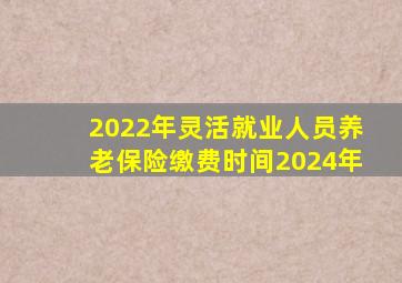 2022年灵活就业人员养老保险缴费时间2024年