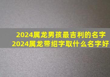 2024属龙男孩最吉利的名字2024属龙带绍字取什么名字好