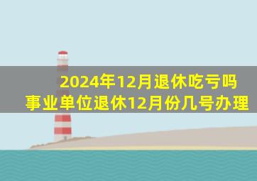 2024年12月退休吃亏吗事业单位退休12月份几号办理