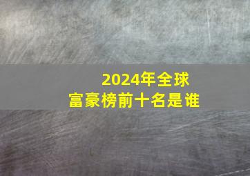 2024年全球富豪榜前十名是谁