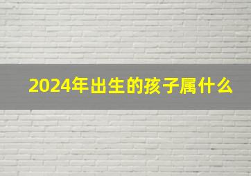 2024年出生的孩子属什么