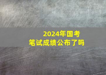 2024年国考笔试成绩公布了吗