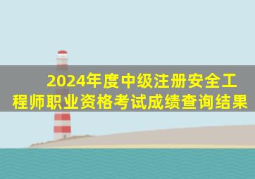 2024年度中级注册安全工程师职业资格考试成绩查询结果