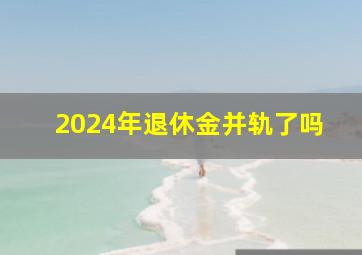 2024年退休金并轨了吗