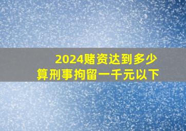 2024赌资达到多少算刑事拘留一千元以下