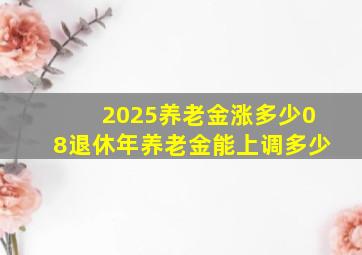 2025养老金涨多少08退休年养老金能上调多少