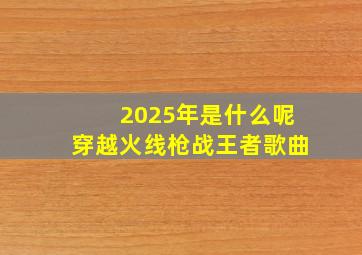 2025年是什么呢穿越火线枪战王者歌曲