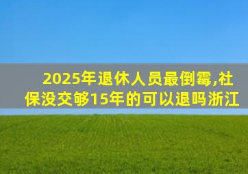 2025年退休人员最倒霉,社保没交够15年的可以退吗浙江