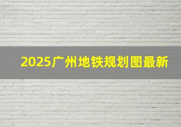 2025广州地铁规划图最新