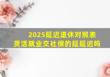 2025延迟退休对照表灵活就业交社保的延延迟吗