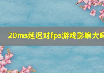 20ms延迟对fps游戏影响大吗