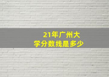 21年广州大学分数线是多少