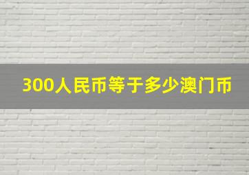 300人民币等于多少澳门币