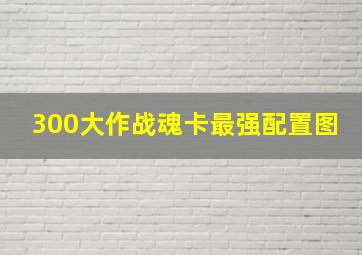 300大作战魂卡最强配置图