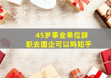 45岁事业单位辞职去国企可以吗知乎